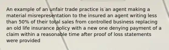 An example of an unfair trade practice is an agent making a material misrepresentation to the insured an agent writing less than 50% of their total sales from controlled business replacing an old life insurance policy with a new one denying payment of a claim within a reasonable time after proof of loss statements were provided