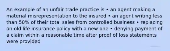 An example of an unfair trade practice is • an agent making a material misrepresentation to the insured • an agent writing less than 50% of their total sales from controlled business • replacing an old life insurance policy with a new one • denying payment of a claim within a reasonable time after proof of loss statements were provided