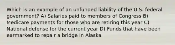 Which is an example of an unfunded liability of the U.S. federal government? A) Salaries paid to members of Congress B) Medicare payments for those who are retiring this year C) National defense for the current year D) Funds that have been earmarked to repair a bridge in Alaska