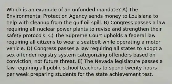 Which is an example of an unfunded mandate? A) The Environmental Protection Agency sends money to Louisiana to help with cleanup from the gulf oil spill. B) Congress passes a law requiring all nuclear power plants to revise and strengthen their safety protocols. C) The Supreme Court upholds a federal law requiring all citizens to wear a seatbelt while operating a motor vehicle. D) Congress passes a law requiring all states to adopt a sex offender registry system categorizing offenders based on conviction, not future threat. E) The Nevada legislature passes a law requiring all public school teachers to spend twenty hours per week preparing students for the state achievement test.