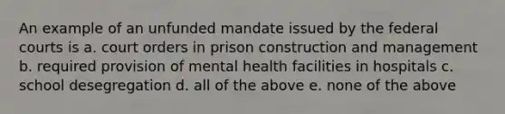 An example of an unfunded mandate issued by the federal courts is a. court orders in prison construction and management b. required provision of mental health facilities in hospitals c. school desegregation d. all of the above e. none of the above