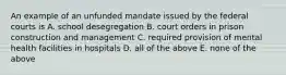 An example of an unfunded mandate issued by the federal courts is A. school desegregation B. court orders in prison construction and management C. required provision of mental health facilities in hospitals D. all of the above E. none of the above