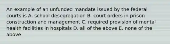 An example of an unfunded mandate issued by the federal courts is A. school desegregation B. court orders in prison construction and management C. required provision of mental health facilities in hospitals D. all of the above E. none of the above