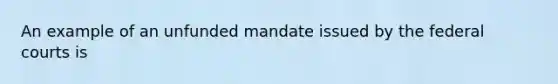 An example of an unfunded mandate issued by the federal courts is