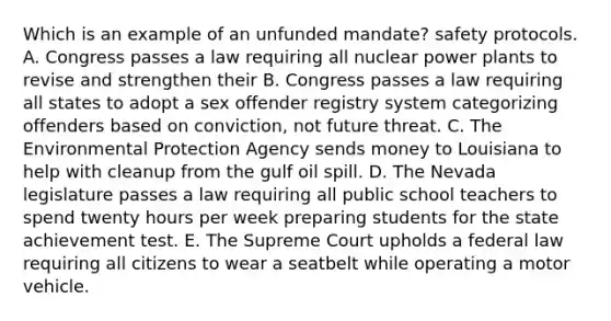 Which is an example of an unfunded mandate? safety protocols. A. Congress passes a law requiring all nuclear power plants to revise and strengthen their B. Congress passes a law requiring all states to adopt a sex offender registry system categorizing offenders based on conviction, not future threat. C. The Environmental Protection Agency sends money to Louisiana to help with cleanup from the gulf oil spill. D. The Nevada legislature passes a law requiring all public school teachers to spend twenty hours per week preparing students for the state achievement test. E. The Supreme Court upholds a federal law requiring all citizens to wear a seatbelt while operating a motor vehicle.