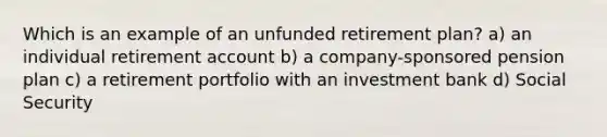 Which is an example of an unfunded retirement plan? a) an individual retirement account b) a company-sponsored pension plan c) a retirement portfolio with an investment bank d) Social Security