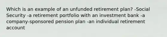 Which is an example of an unfunded retirement plan? -Social Security -a retirement portfolio with an investment bank -a company-sponsored pension plan -an individual retirement account