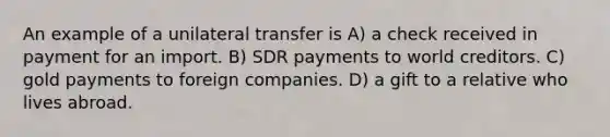 An example of a unilateral transfer is A) a check received in payment for an import. B) SDR payments to world creditors. C) gold payments to foreign companies. D) a gift to a relative who lives abroad.