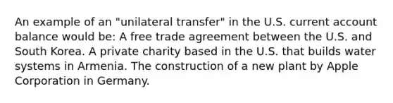 An example of an "unilateral transfer" in the U.S. current account balance would be: A free trade agreement between the U.S. and South Korea. A private charity based in the U.S. that builds water systems in Armenia. The construction of a new plant by Apple Corporation in Germany.