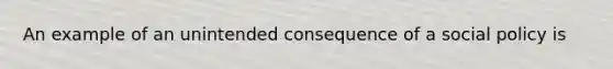 An example of an unintended consequence of a social policy is