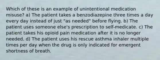 Which of these is an example of unintentional medication misuse? a) The patient takes a benzodiazepine three times a day every day instead of just "as needed" before flying. b) The patient uses someone else's prescription to self-medicate. c) The patient takes his opioid pain medication after it is no longer needed. d) The patient uses his rescue asthma inhaler multiple times per day when the drug is only indicated for emergent shortness of breath.