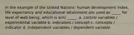 In the example of the United Nations' human development index, life expectancy and educational attainment are used as _____ for level of well-being, which is a(n) _____. a. control variables / experimental variable b. indicators / concept c. concepts / indicator d. independent variables / dependent variable