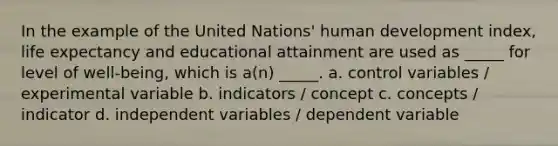 In the example of the United Nations' human development index, life expectancy and educational attainment are used as _____ for level of well-being, which is a(n) _____. a. control variables / experimental variable b. indicators / concept c. concepts / indicator d. independent variables / dependent variable