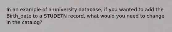 In an example of a university database, if you wanted to add the Birth_date to a STUDETN record, what would you need to change in the catalog?