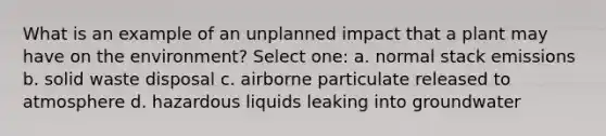 What is an example of an unplanned impact that a plant may have on the environment? Select one: a. normal stack emissions b. solid waste disposal c. airborne particulate released to atmosphere d. hazardous liquids leaking into groundwater