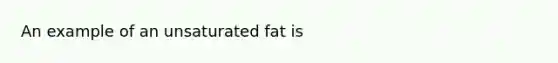 An example of an unsaturated fat is