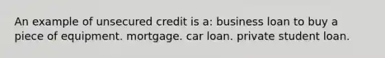 An example of unsecured credit is a: business loan to buy a piece of equipment. mortgage. car loan. private student loan.