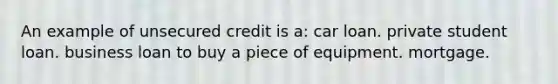 An example of unsecured credit is a: car loan. private student loan. business loan to buy a piece of equipment. mortgage.