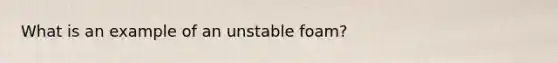 What is an example of an unstable foam?