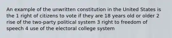 An example of the unwritten constitution in the United States is the 1 right of citizens to vote if they are 18 years old or older 2 rise of the two-party political system 3 right to freedom of speech 4 use of the electoral college system