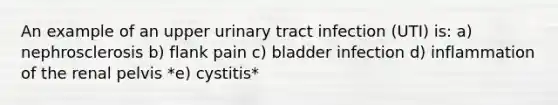 An example of an upper urinary tract infection (UTI) is: a) nephrosclerosis b) flank pain c) bladder infection d) inflammation of the renal pelvis *e) cystitis*