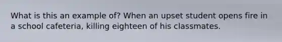What is this an example of? When an upset student opens fire in a school cafeteria, killing eighteen of his classmates.