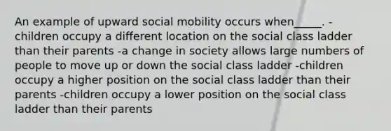 An example of upward social mobility occurs when_____. -children occupy a different location on the social class ladder than their parents -a change in society allows large numbers of people to move up or down the social class ladder -children occupy a higher position on the social class ladder than their parents -children occupy a lower position on the social class ladder than their parents