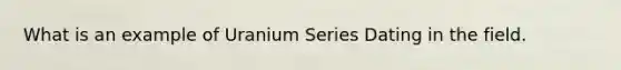 What is an example of Uranium Series Dating in the field.