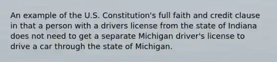 An example of the U.S. Constitution's full faith and credit clause in that a person with a drivers license from the state of Indiana does not need to get a separate Michigan driver's license to drive a car through the state of Michigan.