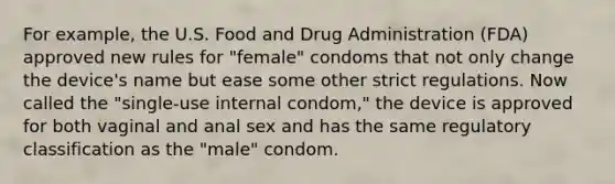 For example, the U.S. Food and Drug Administration (FDA) approved new rules for "female" condoms that not only change the device's name but ease some other strict regulations. Now called the "single-use internal condom," the device is approved for both vaginal and anal sex and has the same regulatory classification as the "male" condom.