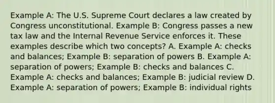 Example A: The U.S. Supreme Court declares a law created by Congress unconstitutional. Example B: Congress passes a new tax law and the Internal Revenue Service enforces it. These examples describe which two concepts? A. Example A: checks and balances; Example B: separation of powers B. Example A: separation of powers; Example B: checks and balances C. Example A: checks and balances; Example B: judicial review D. Example A: separation of powers; Example B: individual rights