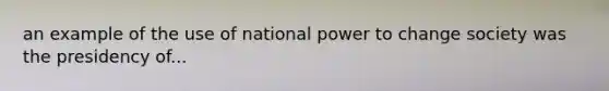 an example of the use of national power to change society was the presidency of...