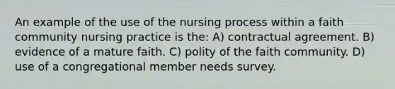 An example of the use of the nursing process within a faith community nursing practice is the: A) contractual agreement. B) evidence of a mature faith. C) polity of the faith community. D) use of a congregational member needs survey.