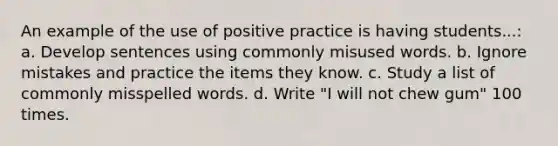 An example of the use of positive practice is having students...: a. Develop sentences using commonly misused words. b. Ignore mistakes and practice the items they know. c. Study a list of commonly misspelled words. d. Write "I will not chew gum" 100 times.