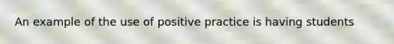 An example of the use of positive practice is having students