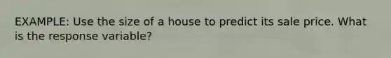 EXAMPLE: Use the size of a house to predict its sale price. What is the response variable?