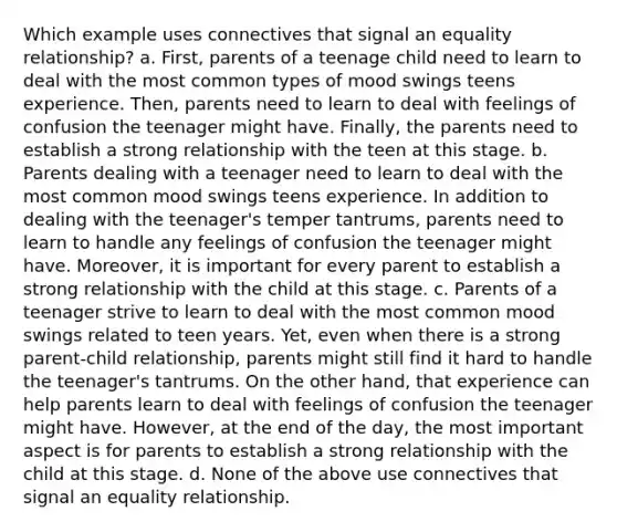 Which example uses connectives that signal an equality relationship? a. First, parents of a teenage child need to learn to deal with the most common types of mood swings teens experience. Then, parents need to learn to deal with feelings of confusion the teenager might have. Finally, the parents need to establish a strong relationship with the teen at this stage. b. Parents dealing with a teenager need to learn to deal with the most common mood swings teens experience. In addition to dealing with the teenager's temper tantrums, parents need to learn to handle any feelings of confusion the teenager might have. Moreover, it is important for every parent to establish a strong relationship with the child at this stage. c. Parents of a teenager strive to learn to deal with the most common mood swings related to teen years. Yet, even when there is a strong parent-child relationship, parents might still find it hard to handle the teenager's tantrums. On the other hand, that experience can help parents learn to deal with feelings of confusion the teenager might have. However, at the end of the day, the most important aspect is for parents to establish a strong relationship with the child at this stage. d. None of the above use connectives that signal an equality relationship.