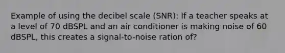 Example of using the decibel scale (SNR): If a teacher speaks at a level of 70 dBSPL and an air conditioner is making noise of 60 dBSPL, this creates a signal-to-noise ration of?