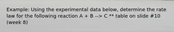 Example: Using the experimental data below, determine the rate law for the following reaction A + B --> C ** table on slide #10 (week 8)