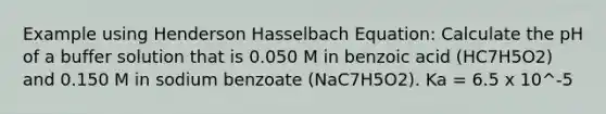 Example using Henderson Hasselbach Equation: Calculate the pH of a buffer solution that is 0.050 M in benzoic acid (HC7H5O2) and 0.150 M in sodium benzoate (NaC7H5O2). Ka = 6.5 x 10^-5