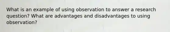 What is an example of using observation to answer a research question? What are advantages and disadvantages to using observation?