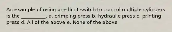 An example of using one limit switch to control multiple cylinders is the __________. a. crimping press b. hydraulic press c. printing press d. All of the above e. None of the above