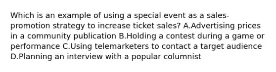 Which is an example of using a special event as a sales-promotion strategy to increase ticket sales? A.Advertising prices in a community publication B.Holding a contest during a game or performance C.Using telemarketers to contact a target audience D.Planning an interview with a popular columnist