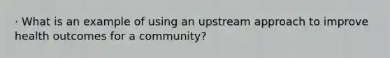 · What is an example of using an upstream approach to improve health outcomes for a community?