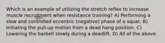 Which is an example of utilizing the stretch reflex to increase muscle recruitment when resistance training? A) Performing a slow and controlled eccentric (negative) phase of a squat. B) Initiating the pull-up motion from a dead hang position. C) Lowering the barbell slowly during a deadlift. D) All of the above