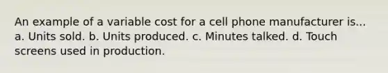 An example of a variable cost for a cell phone manufacturer is... a. Units sold. b. Units produced. c. Minutes talked. d. Touch screens used in production.