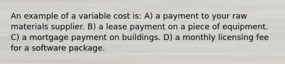 An example of a variable cost is: A) a payment to your raw materials supplier. B) a lease payment on a piece of equipment. C) a mortgage payment on buildings. D) a monthly licensing fee for a software package.