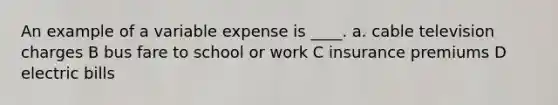 An example of a variable expense is ____. a. cable television charges B bus fare to school or work C insurance premiums D electric bills