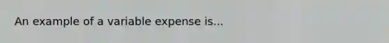 An example of a variable expense is...