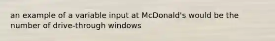 an example of a variable input at McDonald's would be the number of drive-through windows